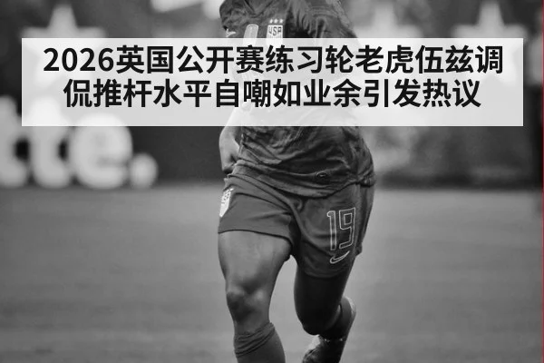 2026英国公开赛练习轮老虎伍兹调侃推杆水平自嘲如业余引发热议