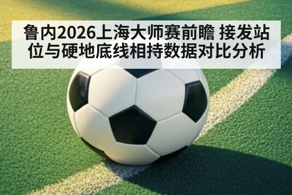 鲁内2026上海大师赛前瞻 接发站位与硬地底线相持数据对比分析