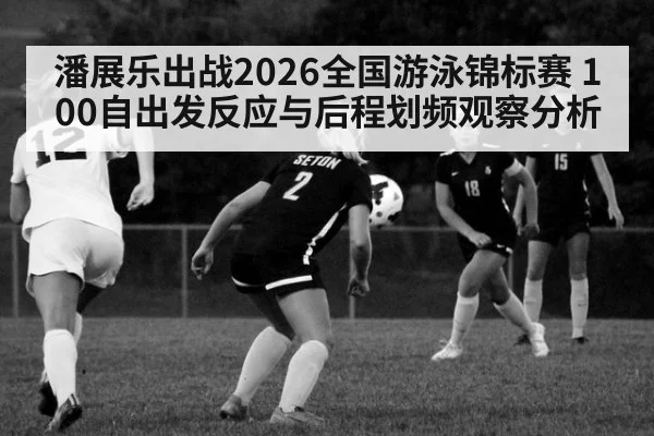 潘展乐出战2026全国游泳锦标赛 100自出发反应与后程划频观察分析