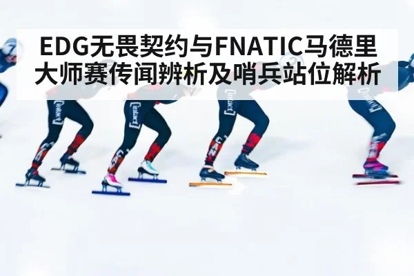 EDG无畏契约与FNATIC马德里大师赛传闻辨析及哨兵站位解析